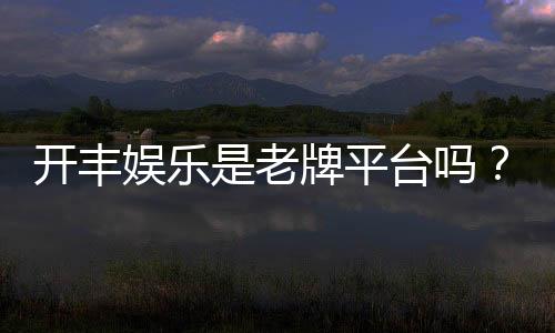 开丰娱乐是老牌平台吗?资深玩家揭秘其平台历史与信誉