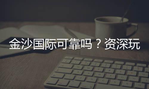金沙国际可靠吗?资深玩家揭秘其真实性与游戏体验