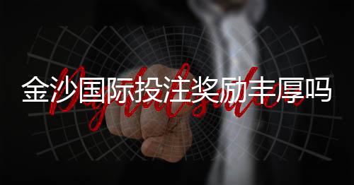 金沙国际投注奖励丰厚吗?揭秘高额返水与独家优惠活动