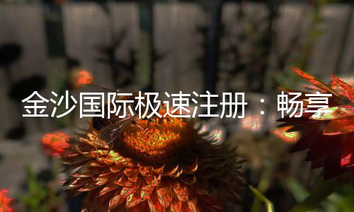 金沙国际极速注册：畅享极速开户礼遇与高返水福利