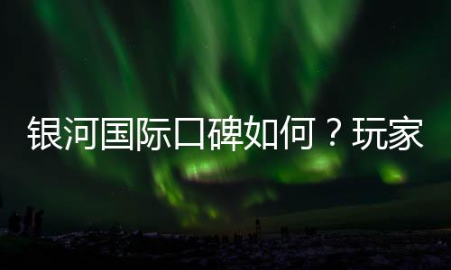银河国际口碑如何？玩家真实评价与体验分享