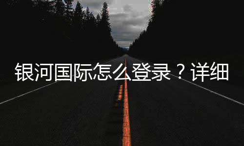 银河国际怎么登录？详细步骤与常见问题解答