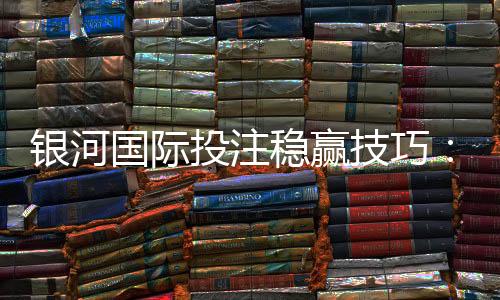 银河国际投注稳赢技巧：资深玩家分享实战策略与资金管理秘诀