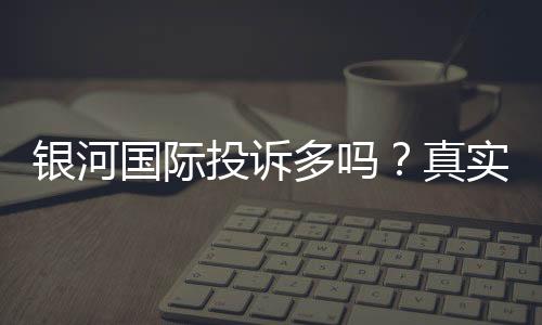 银河国际投诉多吗？真实玩家体验与投诉情况解析