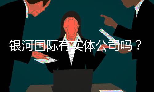 银河国际有实体公司吗？实地探访其线下运营与实力背景