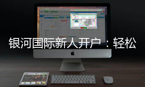 银河国际新人开户：轻松注册享首存礼金与独家优惠