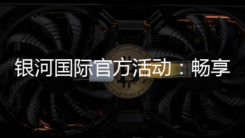 银河国际官方活动：畅享豪华礼遇与惊喜优惠