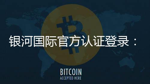银河国际官方认证登录：安全便捷的一站式娱乐平台入口