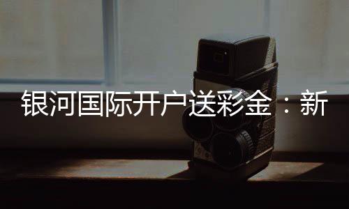 银河国际开户送彩金：新会员专享豪礼首存即送高额彩金