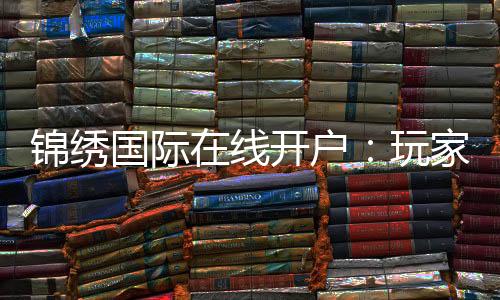 锦绣国际在线开户:玩家必知的注册攻略