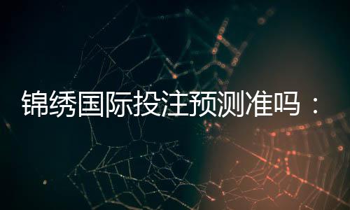 锦绣国际投注预测准吗：值得信赖的专业推荐