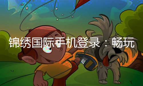 锦绣国际手机登录:畅玩精彩棋牌游戏