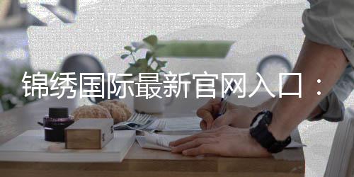 锦绣国际最新官网入口：畅享棋牌娱乐投注的乐趣