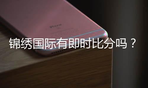 锦绣国际有即时比分吗？高手亲测！