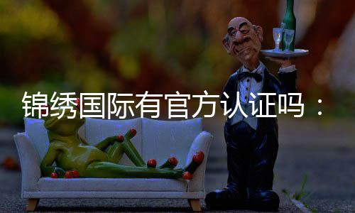 锦绣国际有官方认证吗：一探真相