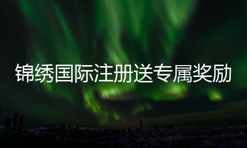 锦绣国际注册送专属奖励：尽享精彩游戏体验