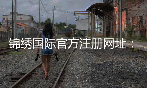 锦绣国际官方注册网址：如何获取最新注册通道？