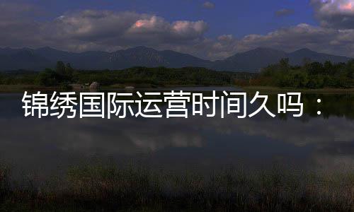 锦绣国际运营时间久吗：值得信赖的长青之选