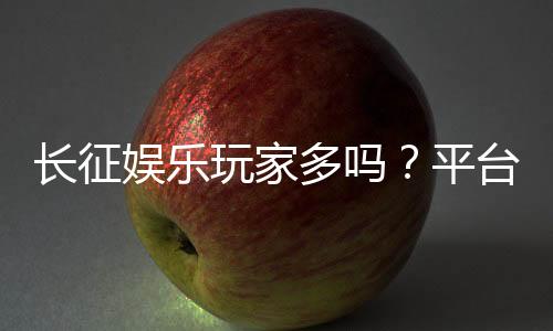 长征娱乐玩家多吗？平台人气与玩家真实体验解析