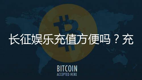 长征娱乐充值方便吗?充值流程与到账速度实测分享