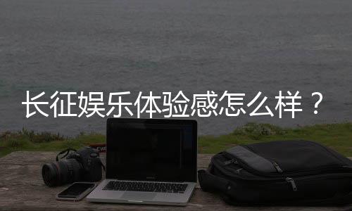 长征娱乐体验感怎么样？资深玩家分享真实游戏感受与技巧