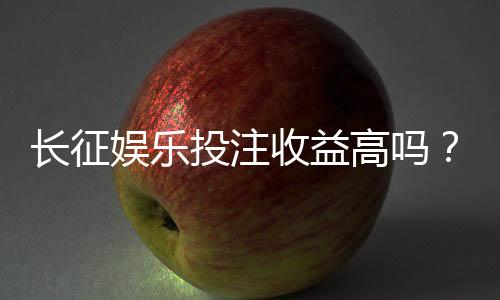 长征娱乐投注收益高吗？资深玩家揭秘真实盈利空间与技巧