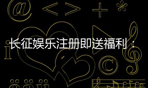 长征娱乐注册即送福利:新人专享豪礼与高胜率游戏推荐