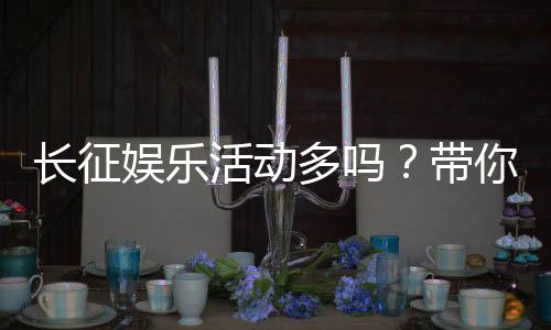 长征娱乐活动多吗？带你揭秘平台丰富玩法与特色活动