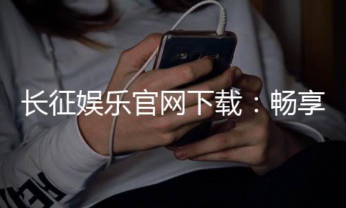 长征娱乐官网下载：畅享顶级棋牌游戏的官方指南