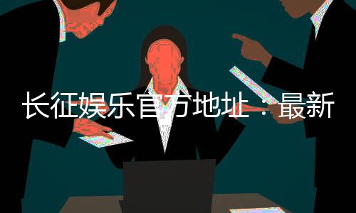 长征娱乐官方地址：最新登录入口与游戏体验全攻略
