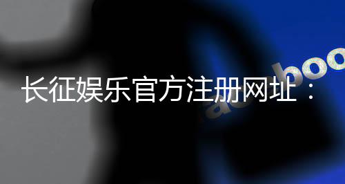 长征娱乐官方注册网址：全新会员注册流程与游戏体验指南