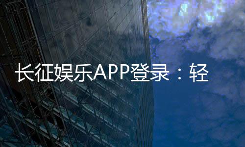 长征娱乐APP登录:轻松畅玩棋牌电游的必备指南