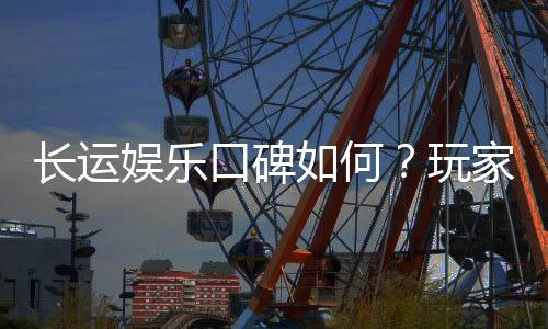 长运娱乐口碑如何？玩家真实评价与体验分享