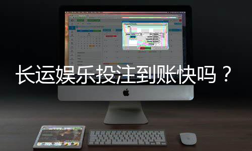 长运娱乐投注到账快吗？实测到账速度与提款体验分享