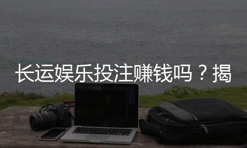 长运娱乐投注赚钱吗？揭秘稳定盈利的三大实战技巧