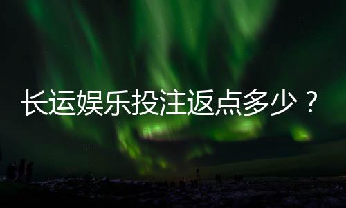 长运娱乐投注返点多少？揭秘高返水福利与实战技巧