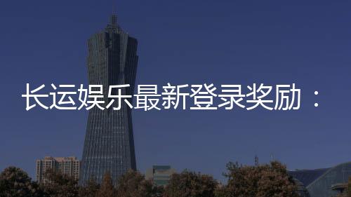 长运娱乐最新登录奖励：新会员首存礼金翻倍送
