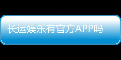 长运娱乐有官方APP吗？下载渠道与使用指南全解析
