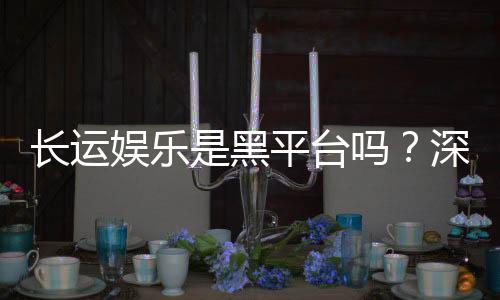 长运娱乐是黑平台吗?深度解析其安全性与玩家真实评价