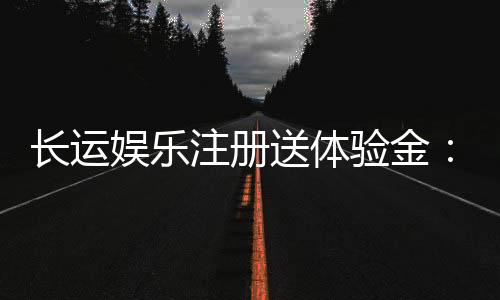 长运娱乐注册送体验金：新用户专享福利与游戏攻略