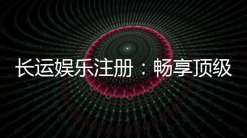 长运娱乐注册：畅享顶级棋牌电游的尊贵体验