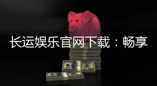 长运娱乐官网下载：畅享顶级棋牌电游的官方入口指南