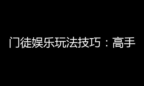 门徒娱乐玩法技巧：高手必备的实战策略与赢钱秘籍