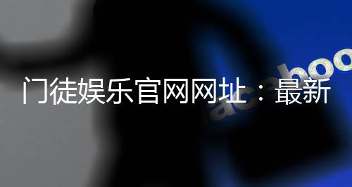 门徒娱乐官网网址：最新官方入口与游戏体验全解析