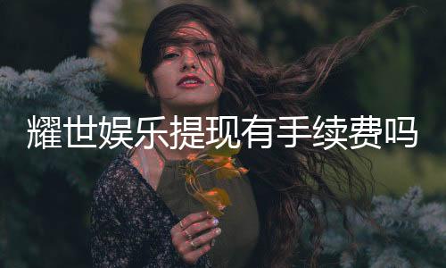 耀世娱乐提现有手续费吗？手续费标准及到账时间详解
