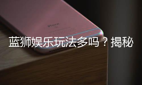 蓝狮娱乐玩法多吗？揭秘平台特色游戏与独家优惠活动