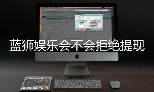 蓝狮娱乐会不会拒绝提现？深度解析平台出款规则与玩家应对策略