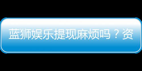 蓝狮娱乐提现麻烦吗？资深玩家解析提现流程与技巧