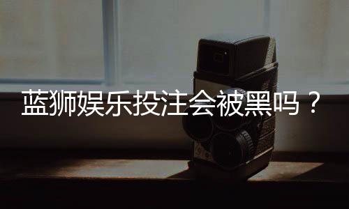 蓝狮娱乐投注会被黑吗？资深玩家揭秘平台安全性真相