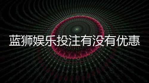 蓝狮娱乐投注有没有优惠？最新优惠活动及领取攻略分享